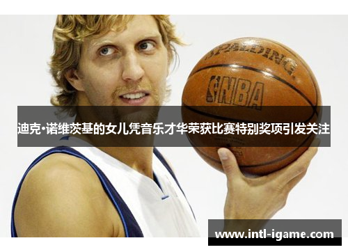 迪克·诺维茨基的女儿凭音乐才华荣获比赛特别奖项引发关注