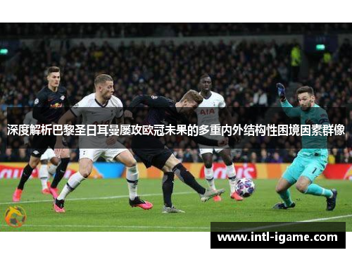 深度解析巴黎圣日耳曼屡攻欧冠未果的多重内外结构性困境因素群像 深度解析巴黎圣日耳曼屡攻欧冠未果的多重内外结构性困境因素群像