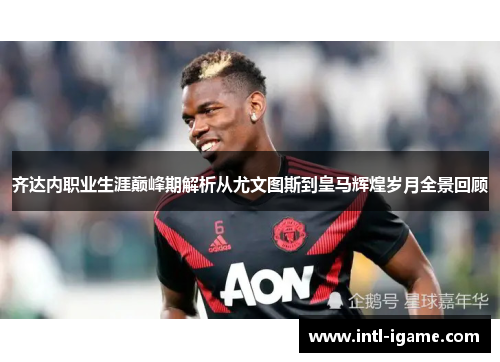 齐达内职业生涯巅峰期解析从尤文图斯到皇马辉煌岁月全景回顾