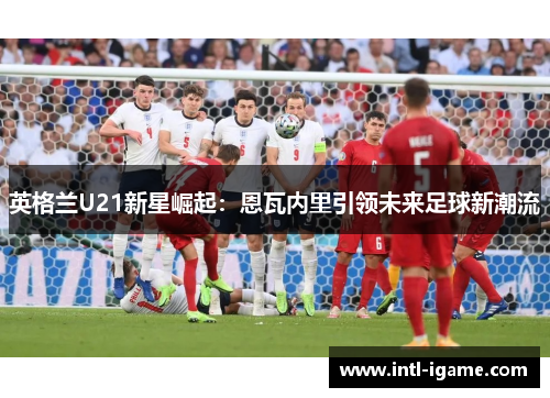 英格兰U21新星崛起:恩瓦内里引领未来足球新潮流 英格兰U21新星崛起:恩瓦内里引领未来足球新潮流