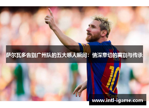 萨尔瓦多告别广州队的五大感人瞬间:情深意切的离别与传承 萨尔瓦多告别广州队的五大感人瞬间:情深意切的离别与传承