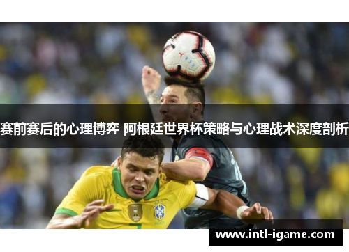赛前赛后的心理博弈 阿根廷世界杯策略与心理战术深度剖析
