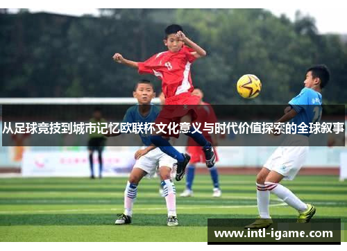 从足球竞技到城市记忆欧联杯文化意义与时代价值探索的全球叙事 从足球竞技到城市记忆欧联杯文化意义与时代价值探索的全球叙事