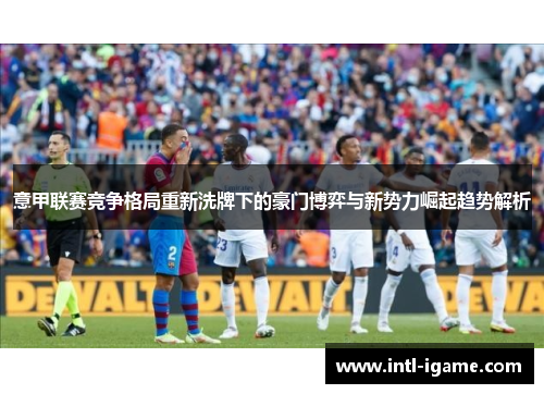 意甲联赛竞争格局重新洗牌下的豪门博弈与新势力崛起趋势解析 意甲联赛竞争格局重新洗牌下的豪门博弈与新势力崛起趋势解析