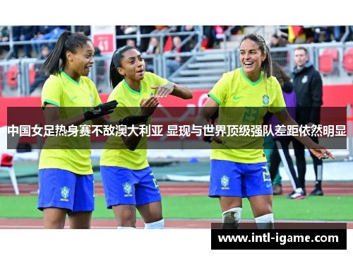 中国女足热身赛不敌澳大利亚 显现与世界顶级强队差距依然明显 中国女足热身赛不敌澳大利亚 显现与世界顶级强队差距依然明显