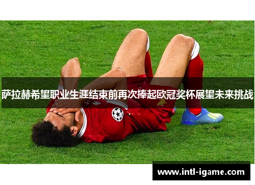 萨拉赫希望职业生涯结束前再次捧起欧冠奖杯展望未来挑战