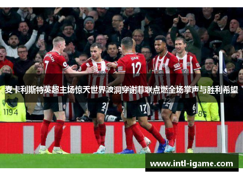 麦卡利斯特英超主场惊天世界波洞穿谢菲联点燃全场掌声与胜利希望
