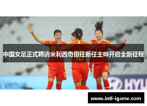中国女足正式聘请米利西奇担任新任主帅开启全新征程