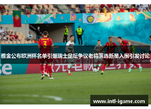 雅金公布欧洲杯名单引爆瑞士足坛争议老将落选新星入围引发讨论 雅金公布欧洲杯名单引爆瑞士足坛争议老将落选新星入围引发讨论